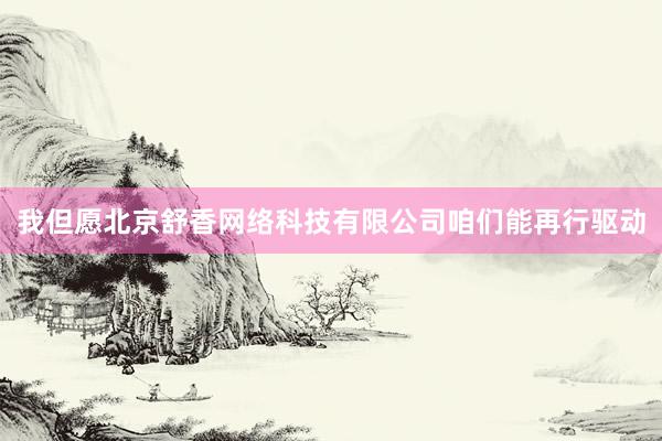 我但愿北京舒香网络科技有限公司咱们能再行驱动