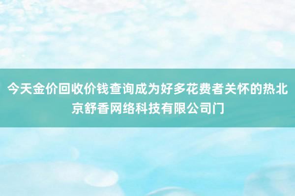 今天金价回收价钱查询成为好多花费者关怀的热北京舒香网络科技有限公司门